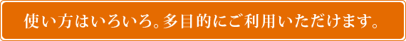 使い方はいろいろ。多目的にご利用いただけます。